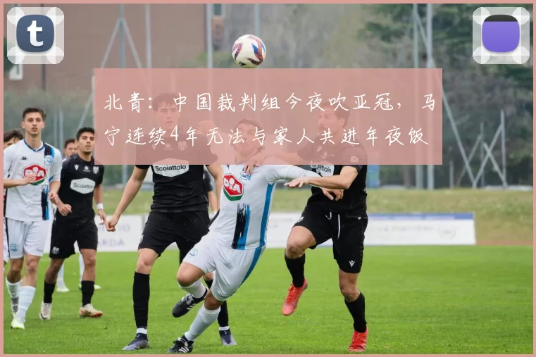 北青：中国裁判组今夜吹亚冠，马宁连续4年无法与家人共进年夜饭