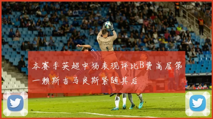 本赛季英超中场表现评比B费高居第一赖斯吉马良斯紧随其后