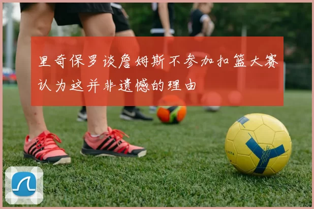 里奇保罗谈詹姆斯不参加扣篮大赛认为这并非遗憾的理由