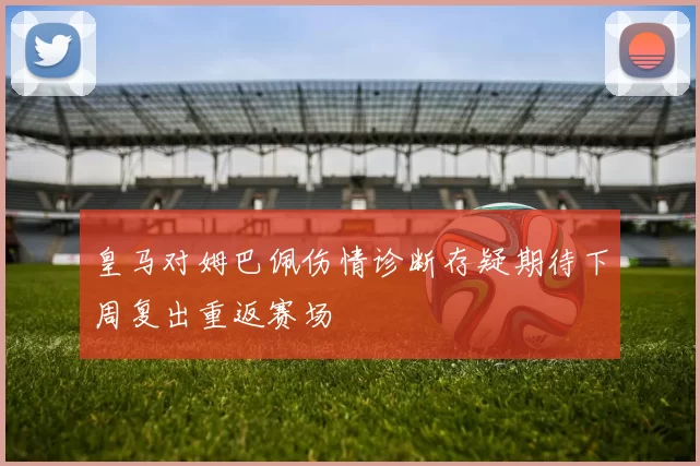 皇马对姆巴佩伤情诊断存疑期待下周复出重返赛场