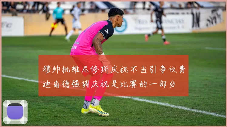 穆帅批维尼修斯庆祝不当引争议费迪南德强调庆祝是比赛的一部分