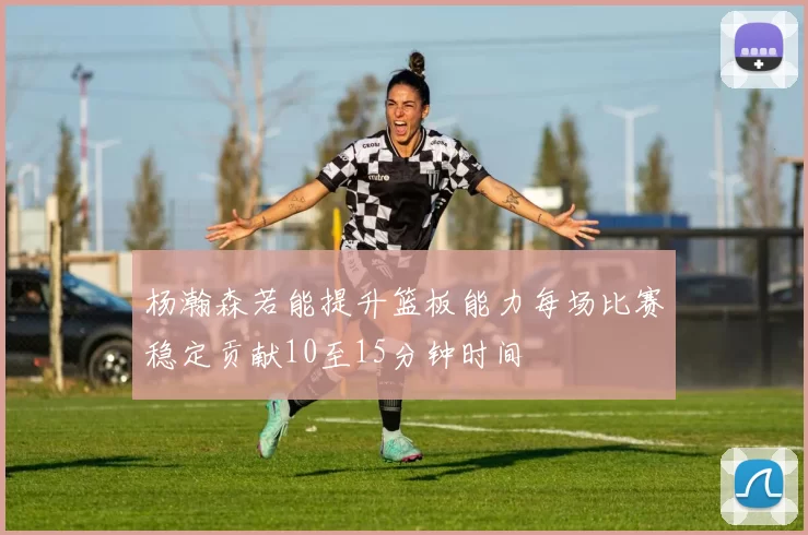 杨瀚森若能提升篮板能力每场比赛稳定贡献10至15分钟时间