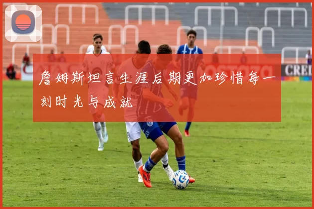詹姆斯坦言生涯后期更加珍惜每一刻时光与成就