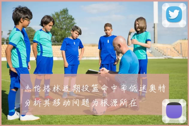 杰伦格林近期投篮命中率低迷奥特分析其移动问题为根源所在