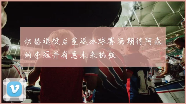 切赫退役后重返冰球赛场期待阿森纳夺冠并有意未来执教