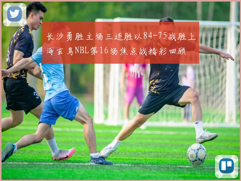 长沙勇胜主场三连胜以84-75战胜上海玄鸟NBL第16场焦点战精彩回顾