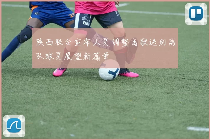 陕西联合宣布人员调整高歌送别离队球员展望新篇章