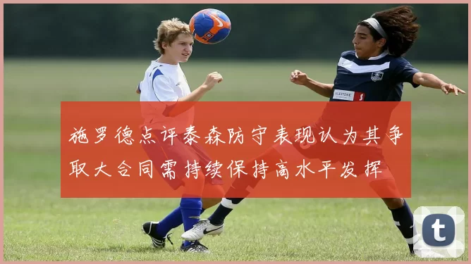施罗德点评泰森防守表现认为其争取大合同需持续保持高水平发挥