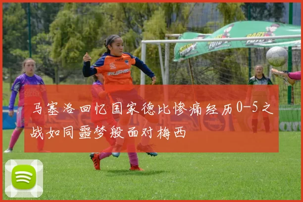 马塞洛回忆国家德比惨痛经历0-5之战如同噩梦般面对梅西