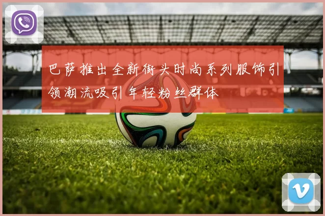 巴萨推出全新街头时尚系列服饰引领潮流吸引年轻粉丝群体