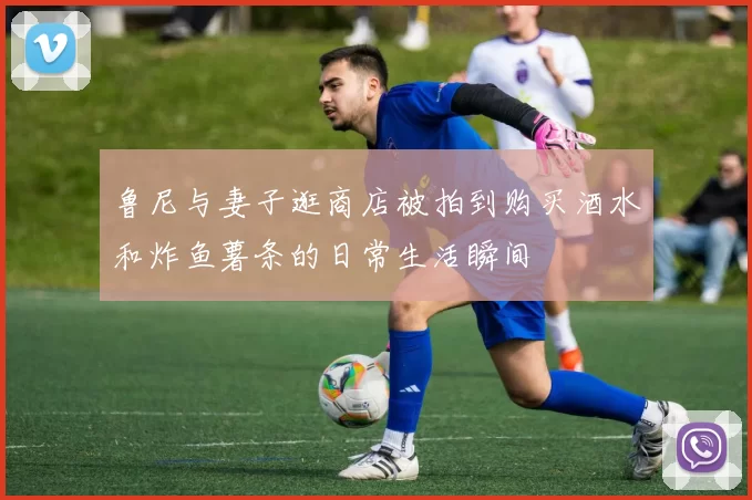 鲁尼与妻子逛商店被拍到购买酒水和炸鱼薯条的日常生活瞬间