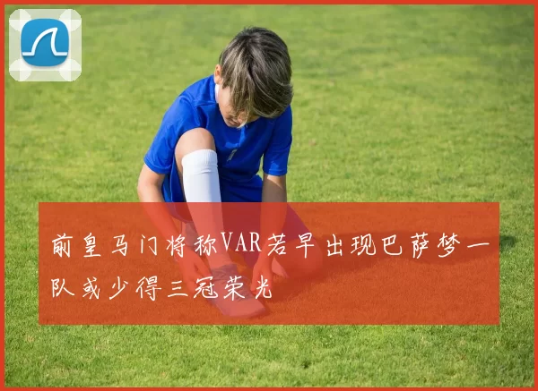 前皇马门将称VAR若早出现巴萨梦一队或少得三冠荣光