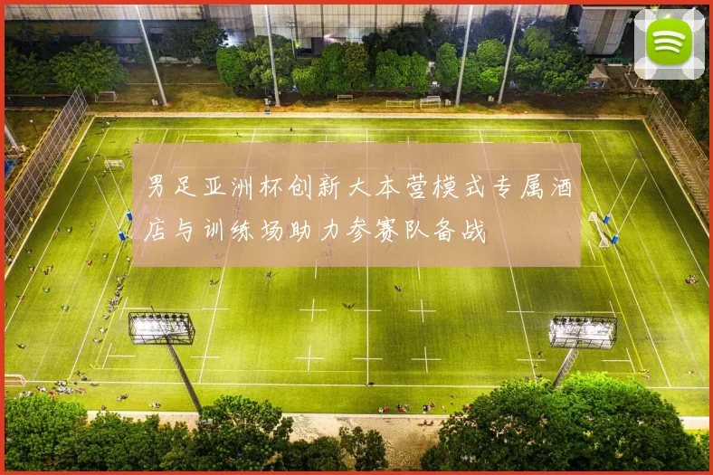 男足亚洲杯创新大本营模式专属酒店与训练场助力参赛队备战