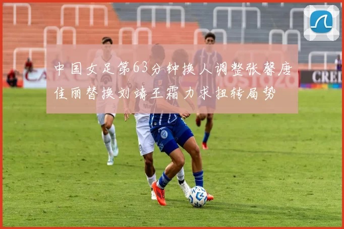 中国女足第63分钟换人调整张馨唐佳丽替换刘靖王霜力求扭转局势