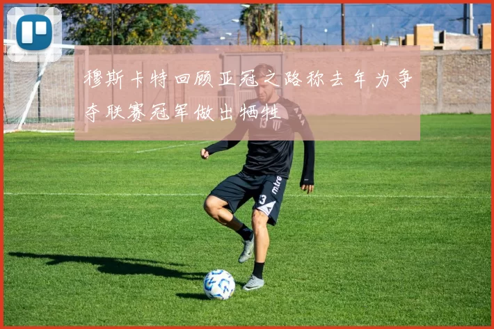 穆斯卡特回顾亚冠之路称去年为争夺联赛冠军做出牺牲