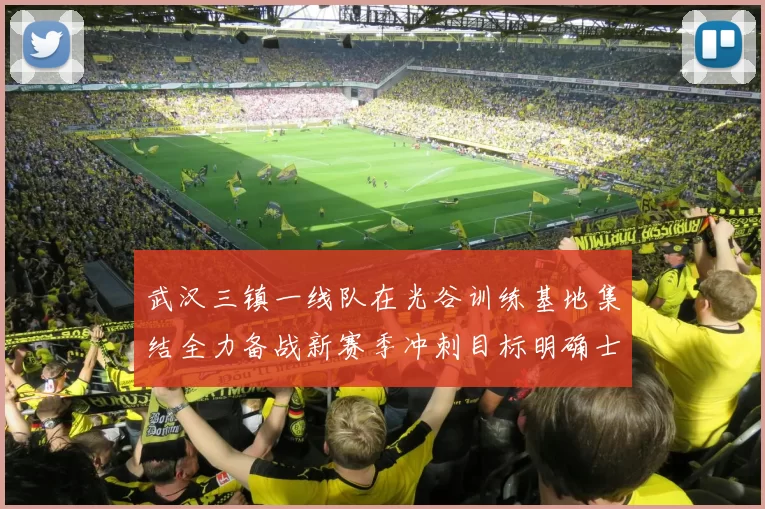 武汉三镇一线队在光谷训练基地集结全力备战新赛季冲刺目标明确士气高涨