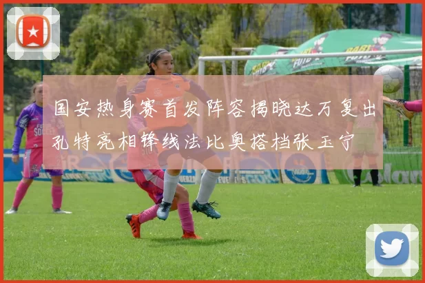 国安热身赛首发阵容揭晓达万复出孔特亮相锋线法比奥搭档张玉宁