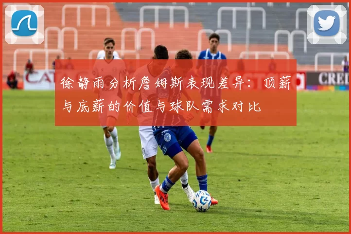 徐静雨分析詹姆斯表现差异：顶薪与底薪的价值与球队需求对比