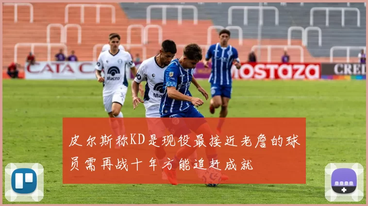 皮尔斯称KD是现役最接近老詹的球员需再战十年方能追赶成就