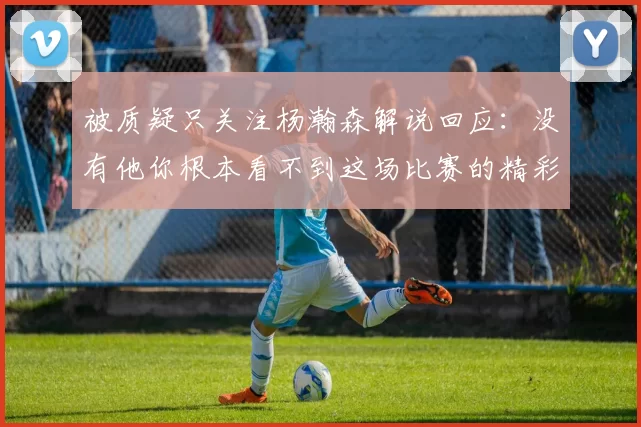 被质疑只关注杨瀚森解说回应：没有他你根本看不到这场比赛的精彩