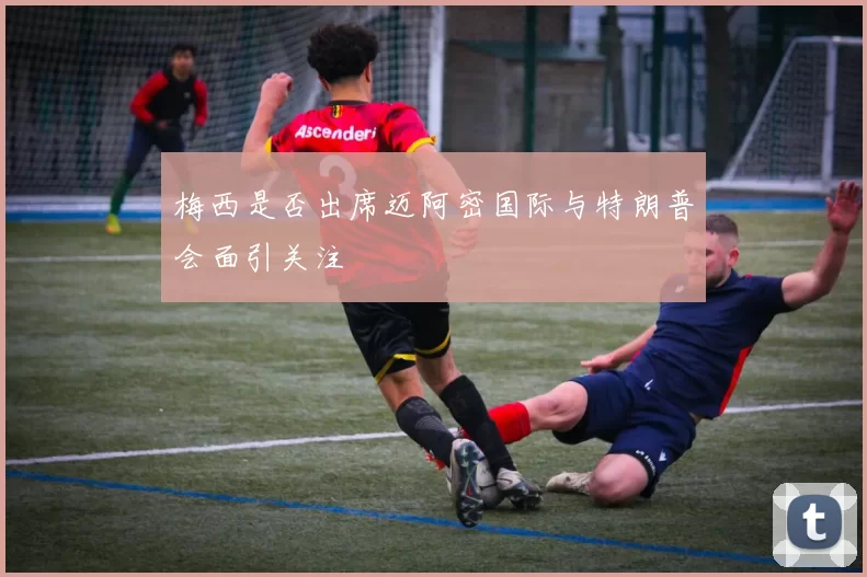 梅西是否出席迈阿密国际与特朗普会面引关注